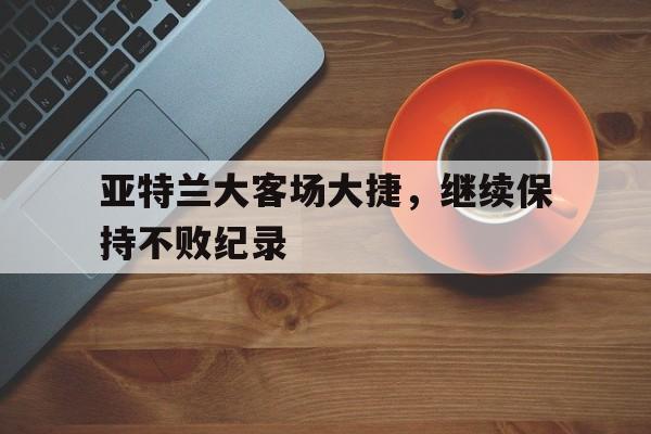 随机关于亚特兰大客场大捷，继续保持不败纪录的信息