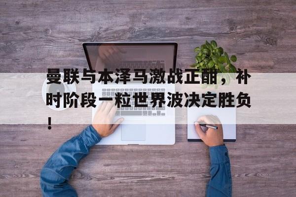 随机曼联与本泽马激战正酣，补时阶段一粒世界波决定胜负！